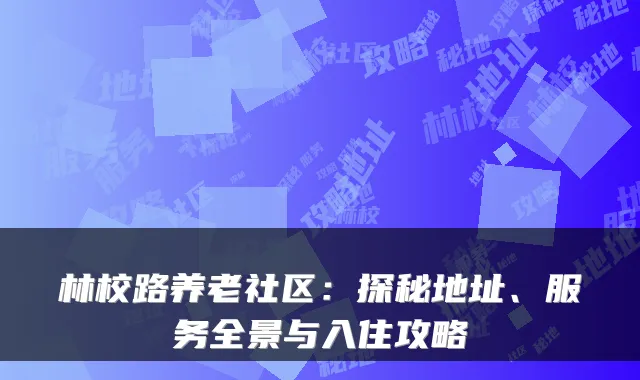 林校路养老社区:探秘地址、服务全景与入住攻略