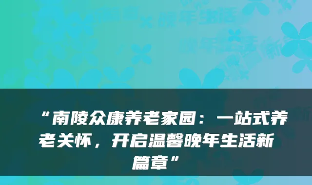 “南陵众康养老家园:一站式养老关怀,开启温馨晚年生活新篇章”