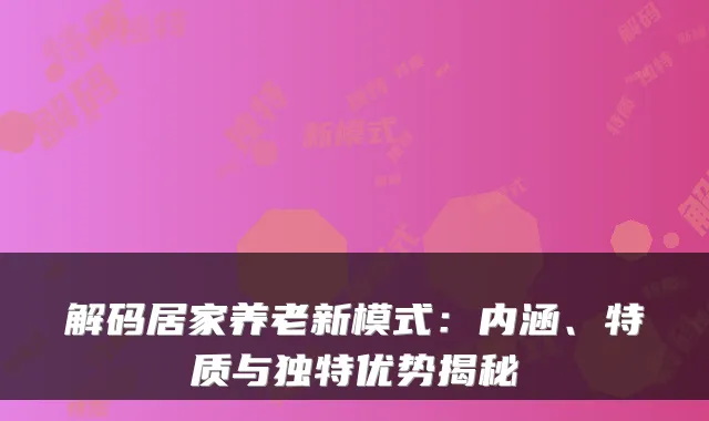 解码居家养老新模式:内涵、特质与独特优势揭秘