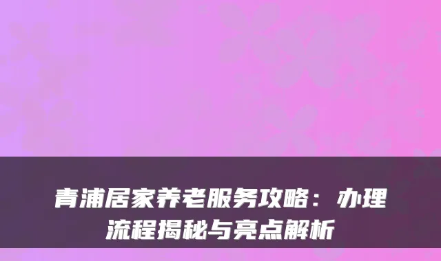 青浦居家养老服务攻略:办理流程揭秘与亮点解析