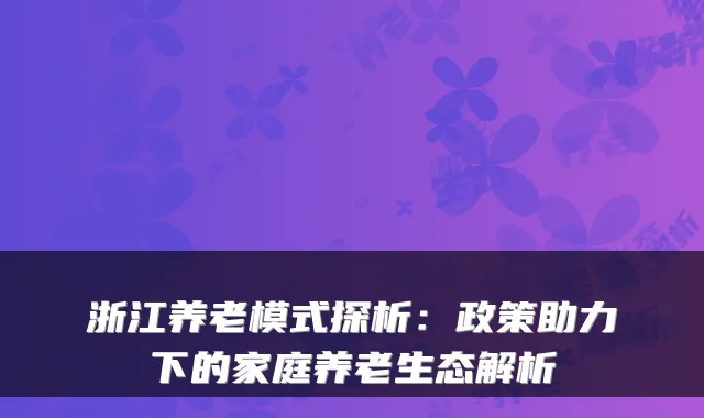 浙江养老模式探析：政策助力下的家庭养老生态解析
