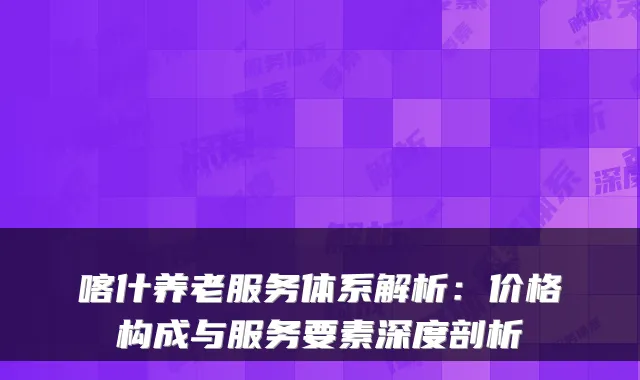 喀什养老服务体系解析：价格构成与服务要素深度剖析