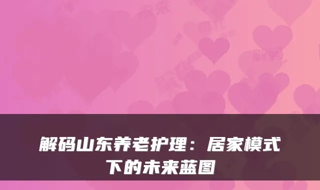 解码山东养老护理:居家模式下的未来蓝图