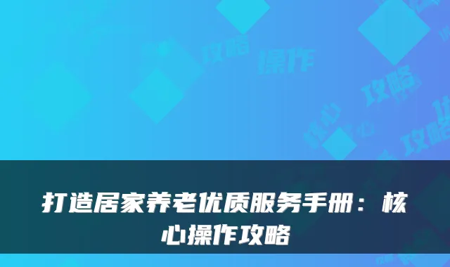 打造居家养老优质服务手册:核心操作攻略