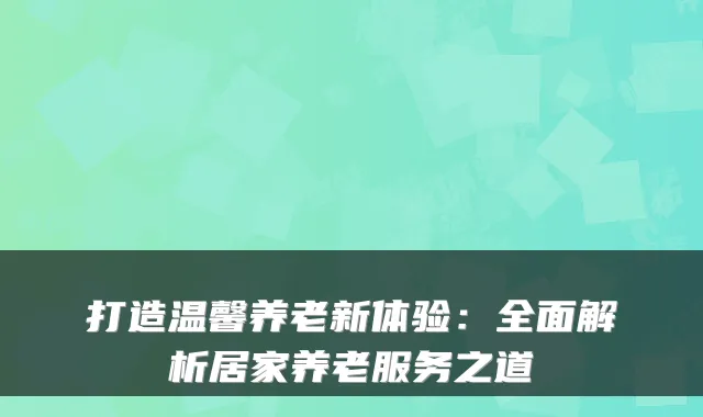 打造温馨养老新体验：全面解析居家养老服务之道