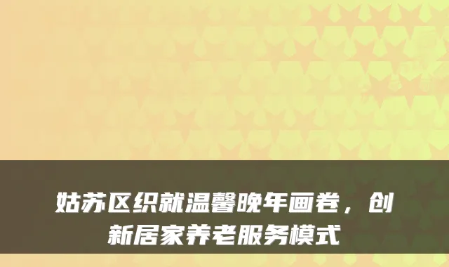 姑苏区织就温馨晚年画卷,创新居家养老服务模式