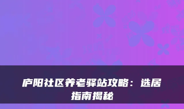 庐阳社区养老驿站攻略:选居指南揭秘
