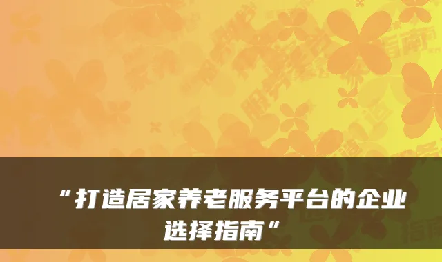 “打造居家养老服务平台的企业选择指南”