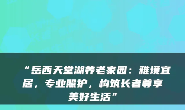 “岳西天堂湖养老家园:雅境宜居,专业照护,构筑长者尊享美好生活”