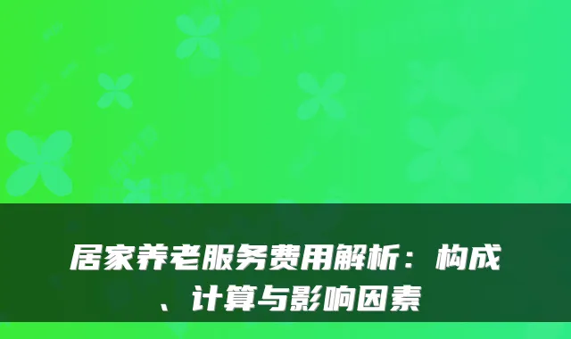 居家养老服务费用解析：构成、计算与影响因素