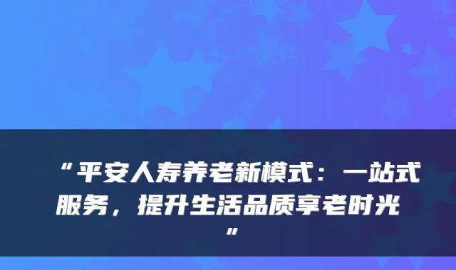 “平安人寿养老新模式：一站式服务，提升生活品质享老时光”