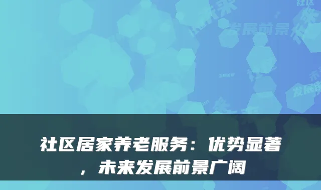 社区居家养老服务：优势显著，未来发展前景广阔