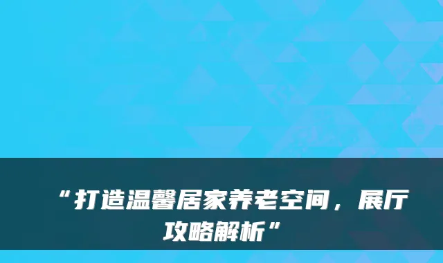 “打造温馨居家养老空间,展厅攻略解析”