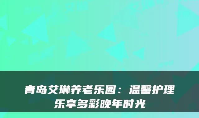 青岛艾琳养老乐园：温馨护理乐享多彩晚年时光