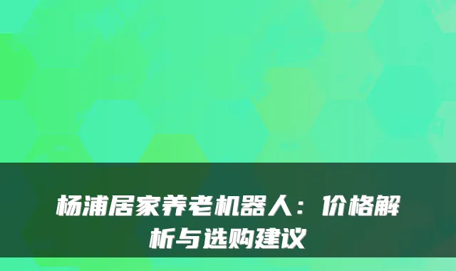 杨浦居家养老机器人：价格解析与选购建议