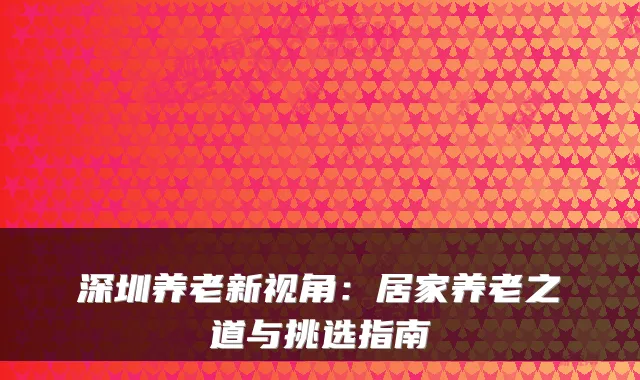 深圳养老新视角:居家养老之道与挑选指南