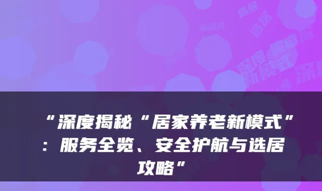 “深度揭秘“居家养老新模式”:服务全览、安全护航与选居攻略”