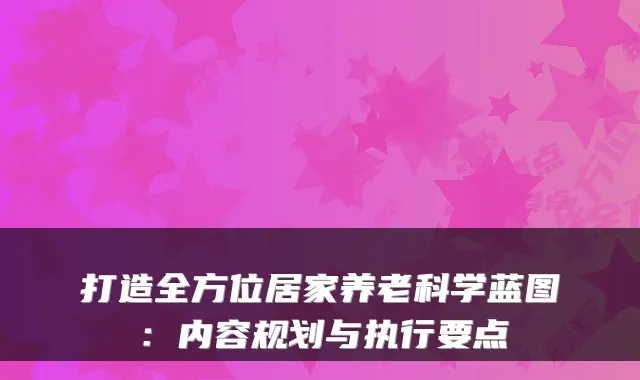 打造全方位居家养老科学蓝图:内容规划与执行要点