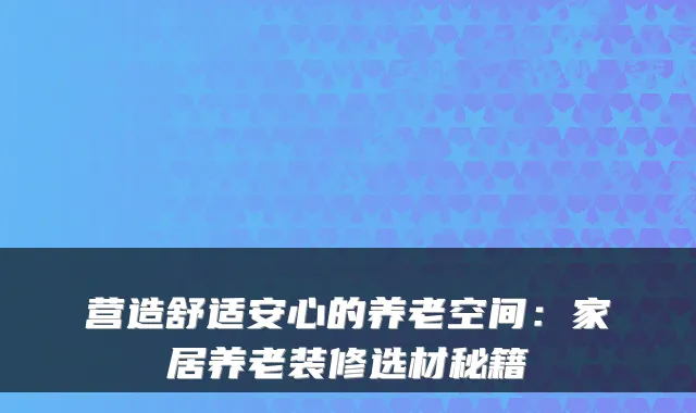营造舒适安心的养老空间:家居养老装修选材秘籍