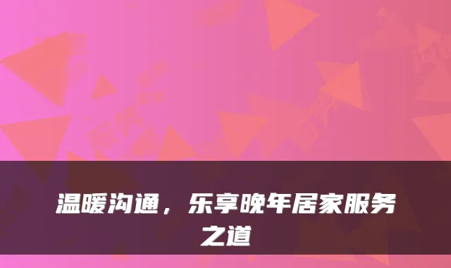 温暖沟通，乐享晚年居家服务之道