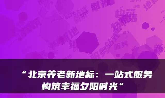 “北京养老新地标：一站式服务构筑幸福夕阳时光”