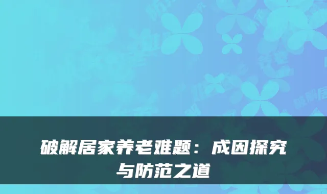 破解居家养老难题：成因探究与防范之道