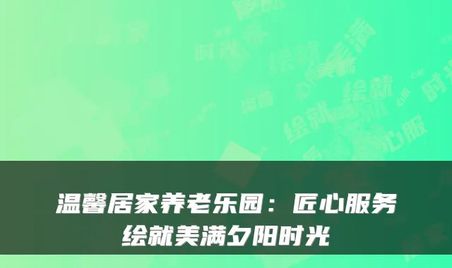 温馨居家养老乐园:匠心服务绘就美满夕阳时光