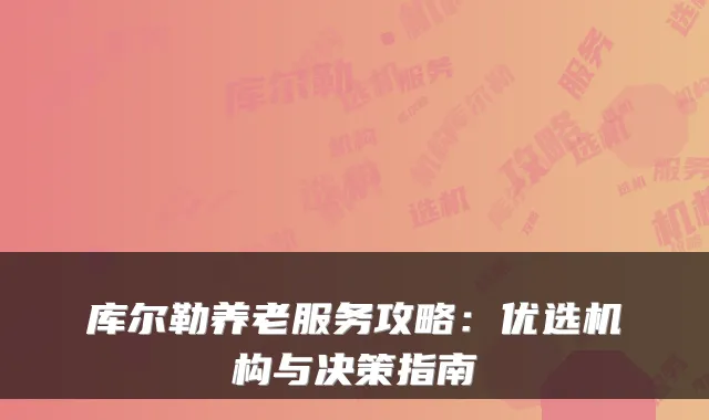 库尔勒养老服务攻略:优选机构与决策指南