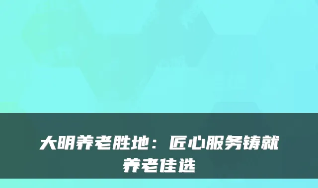 大明养老胜地：匠心服务铸就养老佳选
