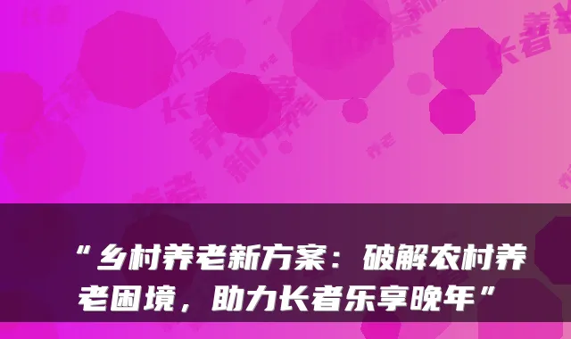 “乡村养老新方案:破解农村养老困境,助力长者乐享晚年”