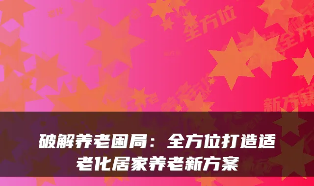破解养老困局:全方位打造适老化居家养老新方案