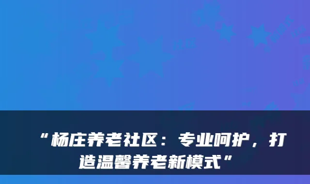 “杨庄养老社区:专业呵护,打造温馨养老新模式”
