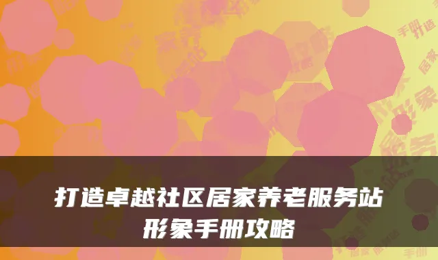 打造卓越社区居家养老服务站形象手册攻略