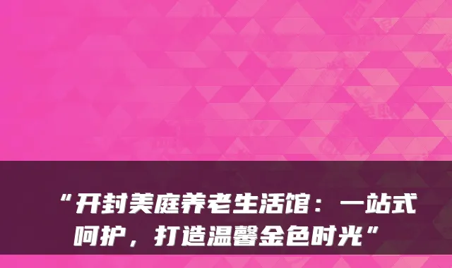 “开封美庭养老生活馆:一站式呵护,打造温馨金色时光”