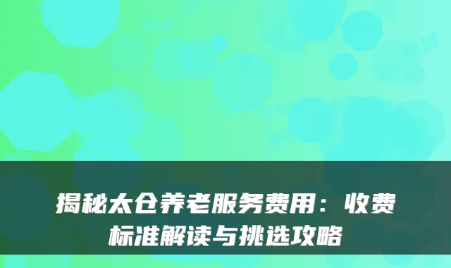 揭秘太仓养老服务费用：收费标准解读与挑选攻略