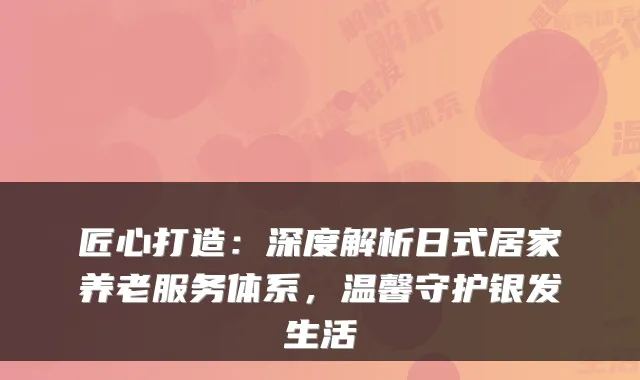 匠心打造:深度解析日式居家养老服务体系,温馨守护银发生活