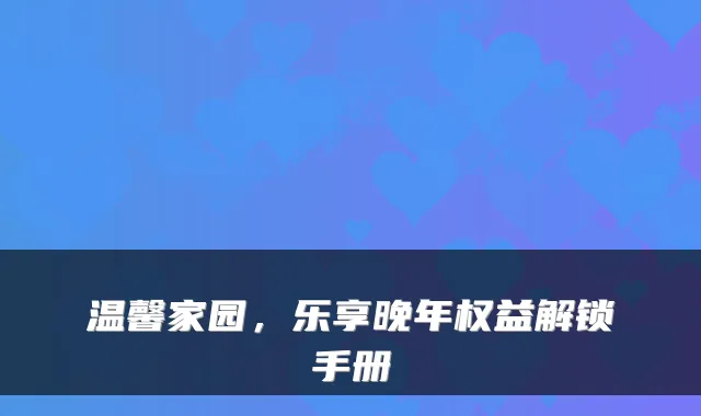 温馨家园,乐享晚年权益解锁手册