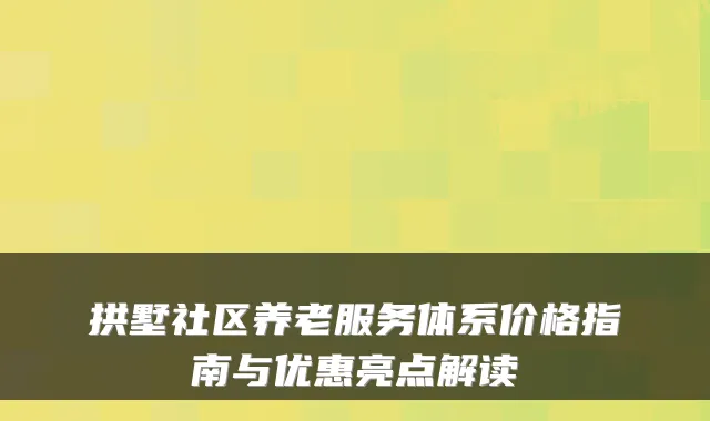 拱墅社区养老服务体系价格指南与优惠亮点解读