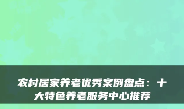 农村居家养老优秀案例盘点：十大特色养老服务中心推荐