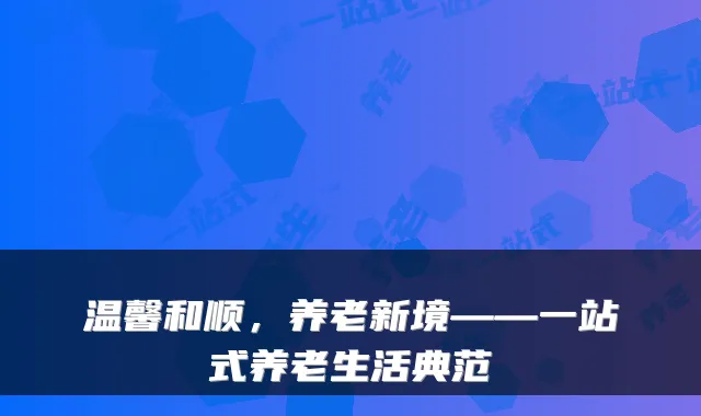 温馨和顺，养老新境——一站式养老生活典范
