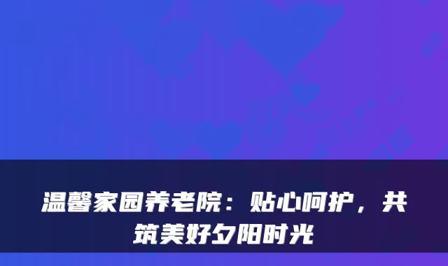 温馨家园养老院：贴心呵护，共筑美好夕阳时光