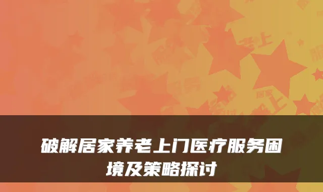 破解居家养老上门医疗服务困境及策略探讨