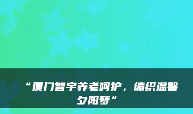 “厦门智宇养老呵护，编织温馨夕阳梦”