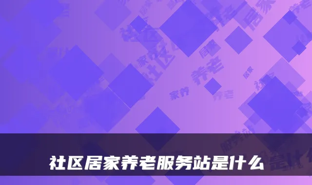 社区居家养老服务站是什么
