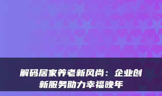 解码居家养老新风尚:企业创新服务助力幸福晚年