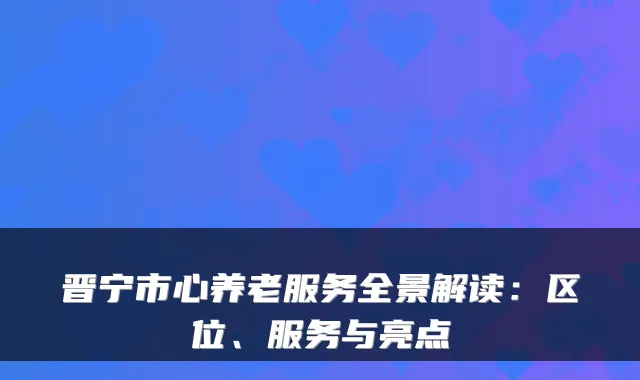 晋宁市心养老服务全景解读：区位、服务与亮点