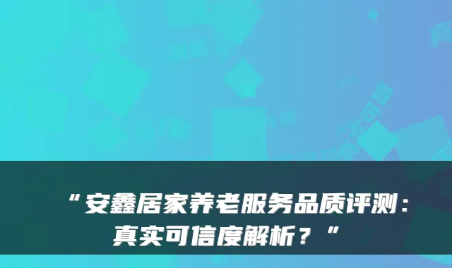 “安鑫居家养老服务品质评测:真实可信度解析?”