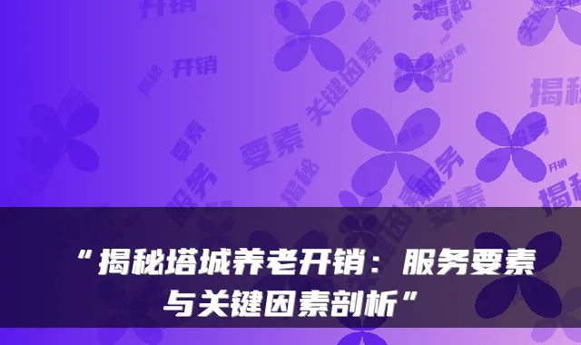 “揭秘塔城养老开销：服务要素与关键因素剖析”