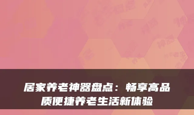 居家养老神器盘点：畅享高品质便捷养老生活新体验