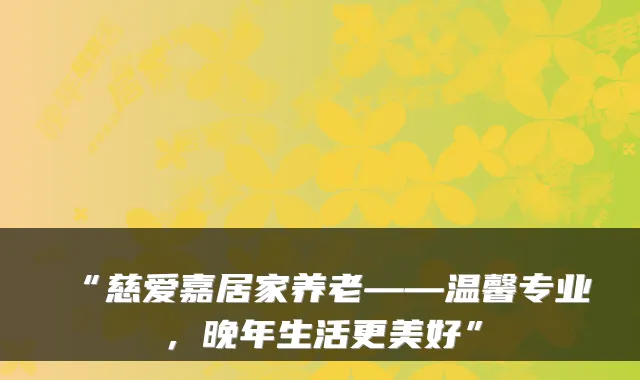 “慈爱嘉居家养老——温馨专业,晚年生活更美好”